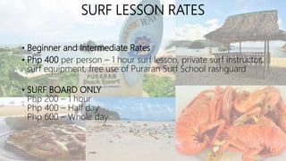 SURF LESSON RATES
• Beginner and Intermediate Rates
• Php 400 per person – 1 hour surf lesson, private surf instructor,
surf equipment, free use of Puraran Surf School rashguard
• SURF BOARD ONLY
Php 200 – 1 hour
Php 400 – Half day
Php 600 – Whole day
 