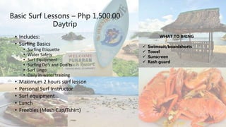 Basic Surf Lessons – Php 1,500.00
Daytrip
• Includes:
• Surfing Basics
• Surfing Etiquette
• Water Safety
• Surf Equipment
• Surfing Do’s and Don’ts
• Surf Lingo
• Daily in-water training
• Maximum 2 hours surf lesson
• Personal Surf Instructor
• Surf equipment
• Lunch
• Freebies (Mesh Cap/Tshirt)
WHAT TO BRING
 Swimsuit/boardshorts
 Towel
 Sunscreen
 Rash guard
 