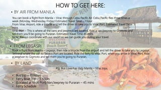 HOW TO GET HERE:
• BY AIR FROM MANILA
You can book a flight from Manila – Virac through Cebu Pacific Air. Cebu Pacific flies three times a
week (Monday, Wednesday, Friday) Estimated Travel Time – 1 hour
From Virac Airport, ride a tricycle and tell the driver to take you to Virac Port. Estimated Travel Time: 5
mins
Virac Port – This is where all the vans and jeepneys are located, Ride a van/jeepney to Gigmoto and
tell them you’ll be going to Puraran. Estimated Travel Time 45 mins
Note: Always coordinate with our resort so we can guide you during your travel.
• FROM LEGASPI
Book a flight from Manila – Legazpi, then ride a tricycle from the airport and tell the driver to take you to Legazpi
Terminal where the van to Tabaco Port are located. Ride the ferry to Virac Port, when you arrive in Virac Port, Ride
a jeep/van to Gigmoto and tell them you’re going to Puraran.
• BY LAND
RSL Bus Lines has daily Manila – Virac trips.
• Bus trip – 10 hours
• Ferry Boat Trip – 3 hours
• (Located at Virac Port) Van/Jeepney to Puraran – 45 mins
• Ferry Schedule
 
