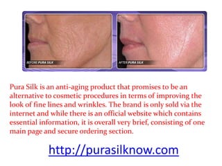 Pura Silk is an anti-aging product that promises to be an
alternative to cosmetic procedures in terms of improving the
look of fine lines and wrinkles. The brand is only sold via the
internet and while there is an official website which contains
essential information, it is overall very brief, consisting of one
main page and secure ordering section.

             http://purasilknow.com
 