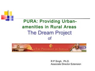 PURA: Providing Urban-
amenities in Rural Areas
The Dream Project
of
R P Singh, Ph.D.
Associate Director Extension
 