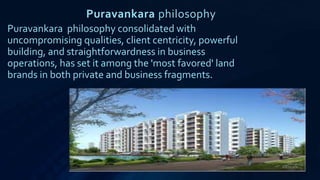 Puravankara philosophy
Puravankara philosophy consolidated with
uncompromising qualities, client centricity, powerful
building, and straightforwardness in business
operations, has set it among the 'most favored' land
brands in both private and business fragments.
 