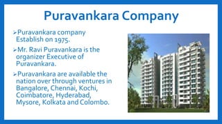 Puravankara Company
Puravankara company
Establish on 1975.
Mr. Ravi Puravankara is the
organizer Executive of
Puravankara.
Puravankara are available the
nation over through ventures in
Bangalore, Chennai, Kochi,
Coimbatore, Hyderabad,
Mysore, Kolkata and Colombo.
 