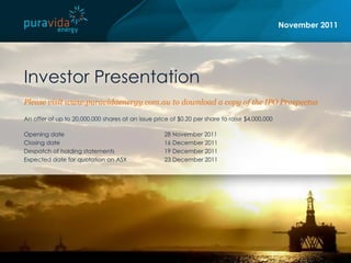 November 2011




Investor Presentation
Please visit www.puravidaenergy.com.au to download a copy of the IPO Prospectus

An offer of up to 20,000,000 shares at an issue price of $0.20 per share to raise $4,000,000

Opening date                                       28 November 2011
Closing date                                       16 December 2011
Despatch of holding statements                     19 December 2011
Expected date for quotation on ASX                 23 December 2011
 