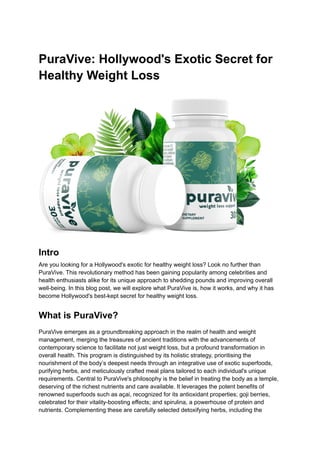 PuraVive: Hollywood's Exotic Secret for
Healthy Weight Loss
Intro
Are you looking for a Hollywood's exotic for healthy weight loss? Look no further than
PuraVive. This revolutionary method has been gaining popularity among celebrities and
health enthusiasts alike for its unique approach to shedding pounds and improving overall
well-being. In this blog post, we will explore what PuraVive is, how it works, and why it has
become Hollywood's best-kept secret for healthy weight loss.
What is PuraVive?
PuraVive emerges as a groundbreaking approach in the realm of health and weight
management, merging the treasures of ancient traditions with the advancements of
contemporary science to facilitate not just weight loss, but a profound transformation in
overall health. This program is distinguished by its holistic strategy, prioritising the
nourishment of the body’s deepest needs through an integrative use of exotic superfoods,
purifying herbs, and meticulously crafted meal plans tailored to each individual's unique
requirements. Central to PuraVive's philosophy is the belief in treating the body as a temple,
deserving of the richest nutrients and care available. It leverages the potent benefits of
renowned superfoods such as açai, recognized for its antioxidant properties; goji berries,
celebrated for their vitality-boosting effects; and spirulina, a powerhouse of protein and
nutrients. Complementing these are carefully selected detoxifying herbs, including the
 
