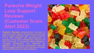 Puravive Weight
Loss Support
Reviews
(Customer Scam
Alert 2023)
Puravive Reviews enhancement intended to
help the body's regular fat consuming cycle and
help in weight reduction. BAT, a kind of muscle
to fat ratio engaged with thermogenesis, is
perhaps of the most metabolically dynamic fat
cell in the body. It increments calorie utilization,
manages temperature and velocities up
digestion. The producer guarantees that the
Exipure weight reduction pill is planned to further
develop BAT levels and heart wellbeing.
 