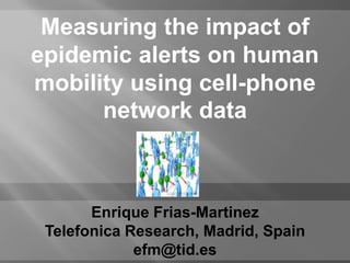 Measuring the impact of
epidemic alerts on human
mobility using cell-phone
      network data



       Enrique Frias-Martinez
 Telefonica Research, Madrid, Spain
             efm@tid.es
 