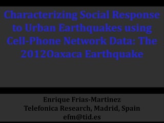 Characterizing Social Response
to Urban Earthquakes using
Cell-Phone Network Data: The
2012Oaxaca Earthquake
Enrique Frias-Martinez
Telefonica Research, Madrid, Spain
efm@tid.es
 