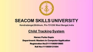 SEACOM SKILLS UNIVERSITY
Kendradangal,Birbhum, Pin-731236 West Bengal,India
Name:: Purba Gupta
Department: Masters in ComputerApplication
Registration No:21111060610885
Roll No::1110606121004
Child Tracking System
 