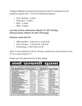 Colleges affiliated to Purbanchal University invites for admission for the
academic session 2071 / 72 for the following programs:
 B.Sc. Nursing - 4 years
 Pharmacy - 4 years
 BPH - 4 years
 PBN - 3 years
Last day of form submission: Bhadra 13, 2071 (Friday)
Entrance Exam: Bhadra 19, 2071 (Thursday)
Entrance exam time for:
 PBN and BPH - 8:00 A.M. to 10:00 P.M.
 B.Sc. Nursing - 11:00 A.M to 1:00 P.M
 B Pharmacy - 2:00 P.M to 4:P.M
Note: For the admission of B.Sc. Nursing, students can show entrance card
of 12 or marks sheet of 11.
Please view the attachment for further details.
 