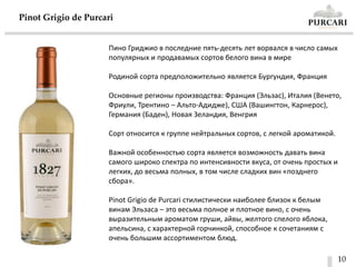 10
Pinot Grigio de Purcari
Пино Гриджио в последние пять-десять лет ворвался в число самых
популярных и продавамых сортов белого вина в мире
Родиной сорта предположительно является Бургундия, Франция
Основные регионы производства: Франция (Эльзас), Италия (Венето,
Фриули, Трентино – Альто-Адидже), США (Вашингтон, Карнерос),
Германия (Баден), Новая Зеландия, Венгрия
Сорт относится к группе нейтральных сортов, с легкой ароматикой.
Важной особенностью сорта является возможность давать вина
самого широко спектра по интенсивности вкуса, от очень простых и
легких, до весьма полных, в том числе сладких вин «позднего
сбора».
Pinot Grigio de Purcari стилистически наиболее близок к белым
винам Эльзаса – это весьма полное и плотное вино, с очень
выразительным ароматом груши, айвы, желтого спелого яблока,
апельсина, с характерной горчинкой, способное к сочетаниям с
очень большим ассортиментом блюд.
 
