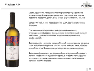 11
Vinohora Alb
Сорт Шардоне по праву занимает первую строчку в рейтинге
популярности белых сортов винограда – он очень пластичен и
податлив, позволяя делать вина самой широкой гаммы стилей.
Более 50% белых вин, продаваемых в США, составляют вина из
Шардоне.
Современное направление в винодельческом мире –
купажирование Шардоне с локальными (автохтонными) сортами
винограда, для обозначения и выделения национальных
особенностей.
Фетяска Альба – легкий и изящный белый сорт, которому, однако, в
100% исполнении порой не хватает тела и полноты вина, поэтому
ассамбляж его с Шардоне представляется очень правильным
Фетяска сообщает вину интенсивный цветочно-пряный аромат, с
нотами кардамона и мускатного ореха, в то время как Шардоне
дополняет его цитрусовыми нотами и легкими сладковатыми
нотками ванили и кокоса
 