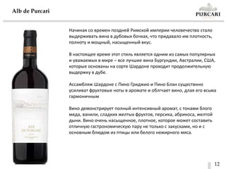 12
Alb de Purсari
Начиная со времен поздней Римской империи человечество стало
выдерживать вина в дубовых бочках, что придавало им плотность,
полноту и мощный, насыщенный вкус.
В настоящее время этот стиль является одним из самых популярных
и уважаемых в мире – все лучшие вина Бургундии, Австралии, США,
которые основаны на сорте Шардоне проходит продолжительную
выдержку в дубе.
Ассамбляж Шардоне с Пино Гриджио и Пино Блан существнно
усиливат фруктовые ноты в аромате и облгчает вино, длая его всьма
гармоничным
Вино демонстрирует полный интенсивный аромат, с тонами блого
меда, ванили, сладких желтых фруктов, персика, абрикоса, желтой
дыни. Вино очень насыщенное, плотное, которое может составить
отличную гастрономическую пару не только с закусками, но и с
основным блюдом из птицы или белого нежирного мяса.
 