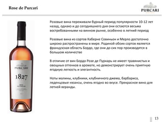 13
Rose de Purсari
Розовые вина переживали бурный период популярности 10-12 лет
назад, однако и до сегодняшнего дня они остаются весьма
востребованными на винном рынке, особенно в летний период
Розовые вина из сортов Каберне Совиньон и Мерло достаточно
широко распространены в мире. Родиной обоих сортов является
французская область Бордо, где они до сих пор производятся в
большом количестве
В отличие от вин Бордо Розе де Пуркарь не имеет травянистых и
овощных оттенков в аромате, но демонстрирует очень приятную
ягодную легкость и элегантность.
Ноты малины, клубники, клубничного джема, барбариса,
леденцовые нюансы, очень ягодно во вкусе. Прекрасное вино для
летней веранды.
 