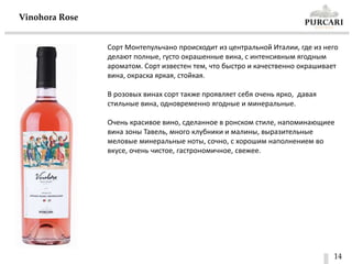 14
Vinohora Rose
Сорт Монтепульчано происходит из центральной Италии, где из него
делают полные, густо окрашенные вина, с интенсивным ягодным
ароматом. Сорт известен тем, что быстро и качественно окрашивает
вина, окраска яркая, стойкая.
В розовых винах сорт также проявляет себя очень ярко, давая
стильные вина, одновременно ягодные и минеральные.
Очень красивое вино, сделанное в ронском стиле, напоминающиее
вина зоны Тавель, много клубники и малины, выразительные
меловые минеральные ноты, сочно, с хорошим наполнением во
вкусе, очень чистое, гастрономичное, свежее.
 
