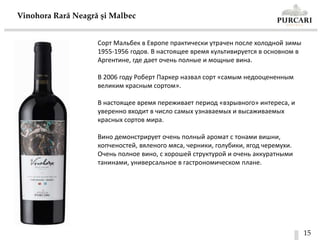15
Vinohora Rară Neagră și Malbec
Сорт Мальбек в Европе практически утрачен после холодной зимы
1955-1956 годов. В настоящее время культивируется в основном в
Аргентине, где дает очень полные и мощные вина.
В 2006 году Роберт Паркер назвал сорт «самым недооцененным
великим красным сортом».
В настоящее время переживает период «взрывного» интереса, и
уверенно входит в число самых узнаваемых и высаживаемых
красных сортов мира.
Вино демонстрирует очень полный аромат с тонами вишни,
копченостей, вяленого мяса, черники, голубики, ягод черемухи.
Очень полное вино, с хорошей структурой и очень аккуратными
танинами, универсальное в гастрономическом плане.
 