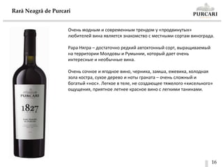 16
Rară Neagră de Purcari
Очень модным и современным трендом у «продвинутых»
любителей вина является знакомство с местными сортам винограда.
Рара Нягра – достаточно редкий автохтонный сорт, выращиваемый
на территории Молдовы и Румынии, который дает очень
интересные и необычные вина.
Очень сочное и ягодное вино, черника, замша, ежевика, холодная
зола костра, сухое дерево и ноты граната – очень сложный и
богатый «нос». Легкое в теле, не создающее тяжелого «кисельного»
ощущения, приятное летнее красное вино с легкими танинами.
 