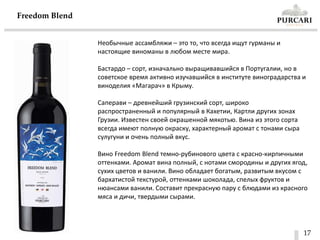 17
Freedom Blend
Необычные ассамбляжи – это то, что всегда ищут гурманы и
настоящие виноманы в любом месте мира.
Бастардо – сорт, изначально выращивавшийся в Португалии, но в
советское время активно изучавшийся в институте виноградарства и
виноделия «Магарач» в Крыму.
Саперави – древнейший грузинский сорт, широко
распространенный и популярный в Кахетии, Картли других зонах
Грузии. Известен своей окрашенной мякотью. Вина из этого сорта
всегда имеют полную окраску, характерный аромат с тонами сыра
сулугуни и очень полный вкус.
Вино Freedom Blend темно-рубинового цвета с красно-кирпичными
оттенками. Аромат вина полный, с нотами смородины и других ягод,
сухих цветов и ванили. Вино обладает богатым, развитым вкусом с
бархатистой текстурой, оттенками шоколада, спелых фруктов и
нюансами ванили. Составит прекрасную пару с блюдами из красного
мяса и дичи, твердыми сырами.
 
