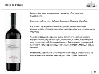 18
Rosu de Purcari
Бордосские вина во всем мире считаются образцом для
подражания.
Классический состав – Каберне Совиньон, Мерло и Мальбек.
В условиях пуркарской зоны вино демонстрирует большую
насыщенность, спелость, полноту и чистоту аромата, очень хорошую
структуру
Черная смородина, черника, очень легкий оттенок болгарского
перца на гриле, мускатный орех, чернослив, ваниль, много черных
ягод – классический бордосский «нос». Вкус полный, тело средней
плотности, ноты черных ягод, черники, жимолости. Молодо, весьма
типично.
Предлагать любителям классических вин Бордо, с каре ягненка, не
слишком интенсивными разновидностями стейка, свининой.
 