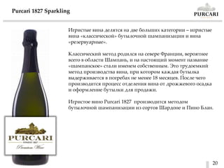 20
Purcari 1827 Sparkling
Игристые вина делятся на две больших категории – игристые
вина «классической» бутылочной шампанизации и вина
«резервуарные».
Классический метод родился на севере Франции, вероятнее
всего в области Шампань, и на настоящий момент название
«шампанское» стали именем собственным. Это трудоемкий
метод производства вина, при котором каждая бутылка
выдерживается в погребах не менее 18 месяцев. После чего
производится процесс отделения вина от дрожжевого осадка
и оформление бутылки для продажи.
Игристое вино Purcari 1827 производится методом
бутылочной шампанизации из сортов Шардоне и Пино Блан.
 