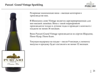 21
Purcari Grand Vintage Sparkling
Резервные шампанские вина – высшая категория в
производстве вин.
В Шампани слово Vintage является зарезервированным для
вин высшей линейки. Вина с такой маркировкой
производятся только в лучшие годы и проводят в контакте с
осадком не менее 36 месяцев.
Вино Purcari Grand Vintage производится из сортов Шардоне,
Пино Нуар, Пино Блан.
Текущая выдержка на осадке – около 9 месяцев, к моменту
выпуска в продажу будет составлять не менее 12 месяцев.
 