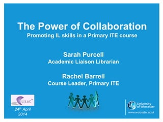 The Power of Collaboration
Promoting IL skills in a Primary ITE course
Sarah Purcell
Academic Liaison Librarian
Rachel Barrell
Course Leader, Primary ITE
24th April
2014
 