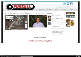 Now Available
Hunter Quick Check System
Center map
Manager: Zeb Lee
573-321-1263
Email Manager
Purcell Tire Osage Beach
990 Virginia Ave.
Mon - Fri 7:00 AM - 6:00 PM
Sat 7:00 AM - 3:00 PM
Closed Sunday *After Hour
Service Calls Available
Shuttle service available
Purcell Tire & Service Center 990 Virginia Ave. Osage Beach, MO 65065
Report a map error
Map Satellite
Map Data Terms of Use
ABOUT US CAREERS NEWS LOCATIONS HOME
This PDF was generated via the PDFmyURL web conversion service!
 