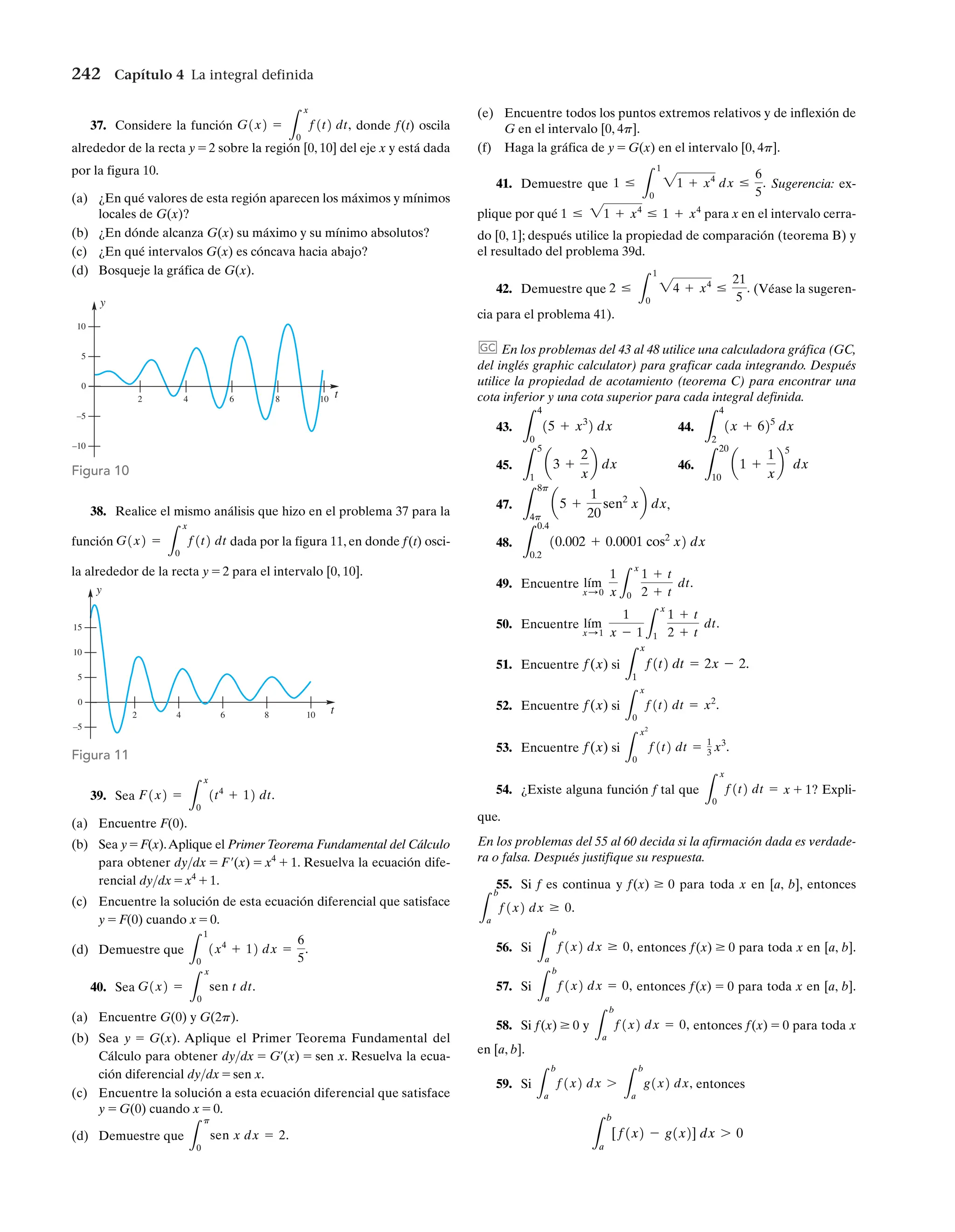 242 Capítulo 4 La integral definida
10 t
0
–5
8
6
4
2
5
10
15
y
Figura 11
37. Considere la función donde f(t) oscila
alrededor de la recta y = 2 sobre la región [0, 10] del eje x y está dada
por la figura 10.
(a) ¿En qué valores de esta región aparecen los máximos y mínimos
locales de G(x)?
(b) ¿En dónde alcanza G(x) su máximo y su mínimo absolutos?
(c) ¿En qué intervalos G(x) es cóncava hacia abajo?
(d) Bosqueje la gráfica de G(x).
G1x2 =
L
x
0
f1t2 dt,
38. Realice el mismo análisis que hizo en el problema 37 para la
función dada por la figura 11, en donde f(t) osci-
la alrededor de la recta y = 2 para el intervalo [0, 10].
G1x2 =
L
x
0
f1t2 dt
(e) Encuentre todos los puntos extremos relativos y de inflexión de
G en el intervalo [0, 4p].
(f) Haga la gráfica de y = G(x) en el intervalo [0, 4p].
41. Demuestre que Sugerencia: ex-
plique por qué para x en el intervalo cerra-
do [0, 1]; después utilice la propiedad de comparación (teorema B) y
el resultado del problema 39d.
42. Demuestre que (Véase la sugeren-
cia para el problema 41).
En los problemas del 43 al 48 utilice una calculadora gráfica (GC,
del inglés graphic calculator) para graficar cada integrando. Después
utilice la propiedad de acotamiento (teorema C) para encontrar una
cota inferior y una cota superior para cada integral definida.
43. 44.
45. 46.
47. ,
48.
49. Encuentre
50. Encuentre
51. Encuentre si
52. Encuentre si
53. Encuentre si
54. ¿Existe alguna función f tal que x + 1? Expli-
que.
En los problemas del 55 al 60 decida si la afirmación dada es verdade-
ra o falsa. Después justifique su respuesta.
55. Si f es continua y f(x) Ú 0 para toda x en [a, b], entonces
56. Si entonces f(x) Ú 0 para toda x en [a, b].
57. Si entonces f(x) = 0 para toda x en [a, b].
58. Si f(x) Ú 0 y entonces f(x) = 0 para toda x
en [a, b].
59. Si entonces
L
b
a
[f1x2 - g1x2] dx 7 0
L
b
a
f1x2 dx 7
L
b
a
g1x2 dx,
L
b
a
f1x2 dx = 0,
L
b
a
f1x2 dx = 0,
L
b
a
f1x2 dx Ú 0,
L
b
a
f1x2 dx Ú 0.
L
x
0
f1t2 dt =
L
x2
0
f1t2 dt = 1
3 x3
.
f(x)
L
x
0
f1t2 dt = x2
.
f(x)
L
x
1
f1t2 dt = 2x - 2.
f(x)
lím
x: 1
1
x - 1 L
x
1
1 + t
2 + t
dt.
lím
x: 0
1
x L
x
0
1 + t
2 + t
dt.
L
0.4
0.2
10.002 + 0.0001 cos2
x2 dx
L
8p
4p
a5 +
1
20
sen2
xb dx
L
20
10
a1 +
1
x
b
5
dx
L
5
1
a3 +
2
x
b dx
L
4
2
1x + 625
dx
L
4
0
15 + x3
2 dx
GC
2 …
L
1
0
24 + x4
…
21
5
.
1 … 21 + x4
… 1 + x4
1 …
L
1
0
21 + x4
dx …
6
5
.
10 t
10
y
5
0
–5
–10
8
6
4
2
Figura 10
39. Sea
(a) Encuentre F(0).
(b) Sea y = F(x).Aplique el Primer Teorema Fundamental del Cálculo
para obtener dydx = F¿(x) = x4
+ 1. Resuelva la ecuación dife-
rencial dydx = x4
+ 1.
(c) Encuentre la solución de esta ecuación diferencial que satisface
y = F(0) cuando x = 0.
(d) Demuestre que
40. Sea
(a) Encuentre G(0) y G(2p).
(b) Sea y = G(x). Aplique el Primer Teorema Fundamental del
Cálculo para obtener dydx = G¿(x) = sen x. Resuelva la ecua-
ción diferencial dydx = sen x.
(c) Encuentre la solución a esta ecuación diferencial que satisface
y = G(0) cuando x = 0.
(d) Demuestre que
L
p
0
sen x dx = 2.
G1x2 =
L
x
0
sen t dt.
L
1
0
1x4
+ 12 dx =
6
5
.
F1x2 =
L
x
0
1t4
+ 12 dt.
 