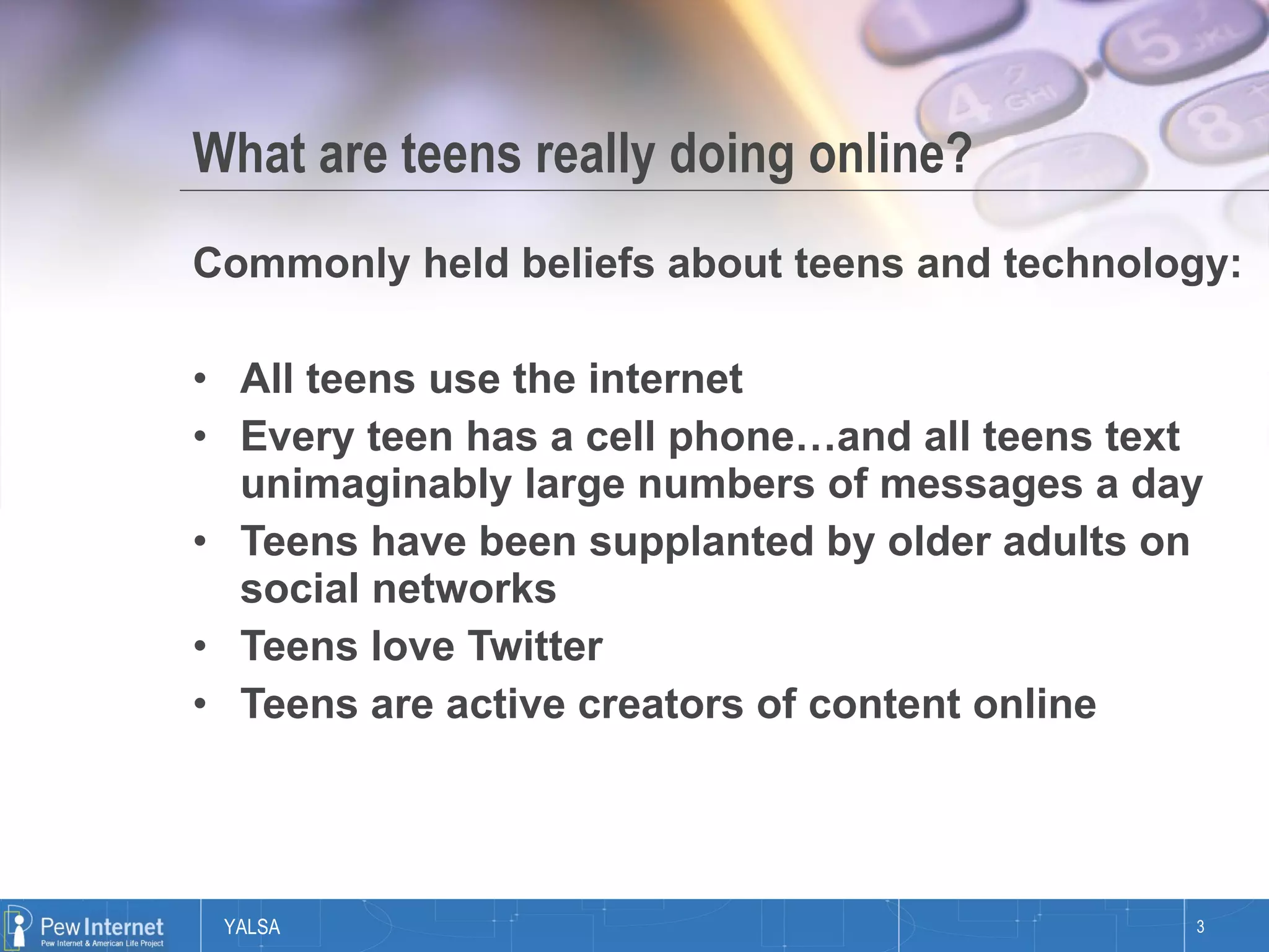 What are teens really doing online? Commonly held beliefs about teens and technology: All teens use the internet Every teen has a cell phone…and all teens text unimaginably large numbers of messages a day Teens have been supplanted by older adults on social networks Teens love Twitter Teens are active creators of content online 