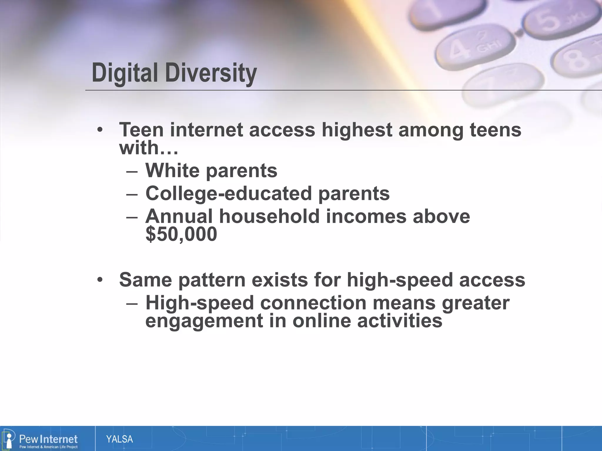 Digital Diversity Teen internet access highest among teens with…  White parents College-educated parents Annual household incomes above $50,000 Same pattern exists for high-speed access High-speed connection means greater engagement in online activities 