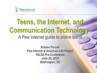 Teens, the Internet, and Communication Technology  A Pew Internet guide to online teens Kristen Purcell Pew Internet & American Life Project YALSA Pre-Conference June 25, 2010 Washington, DC 