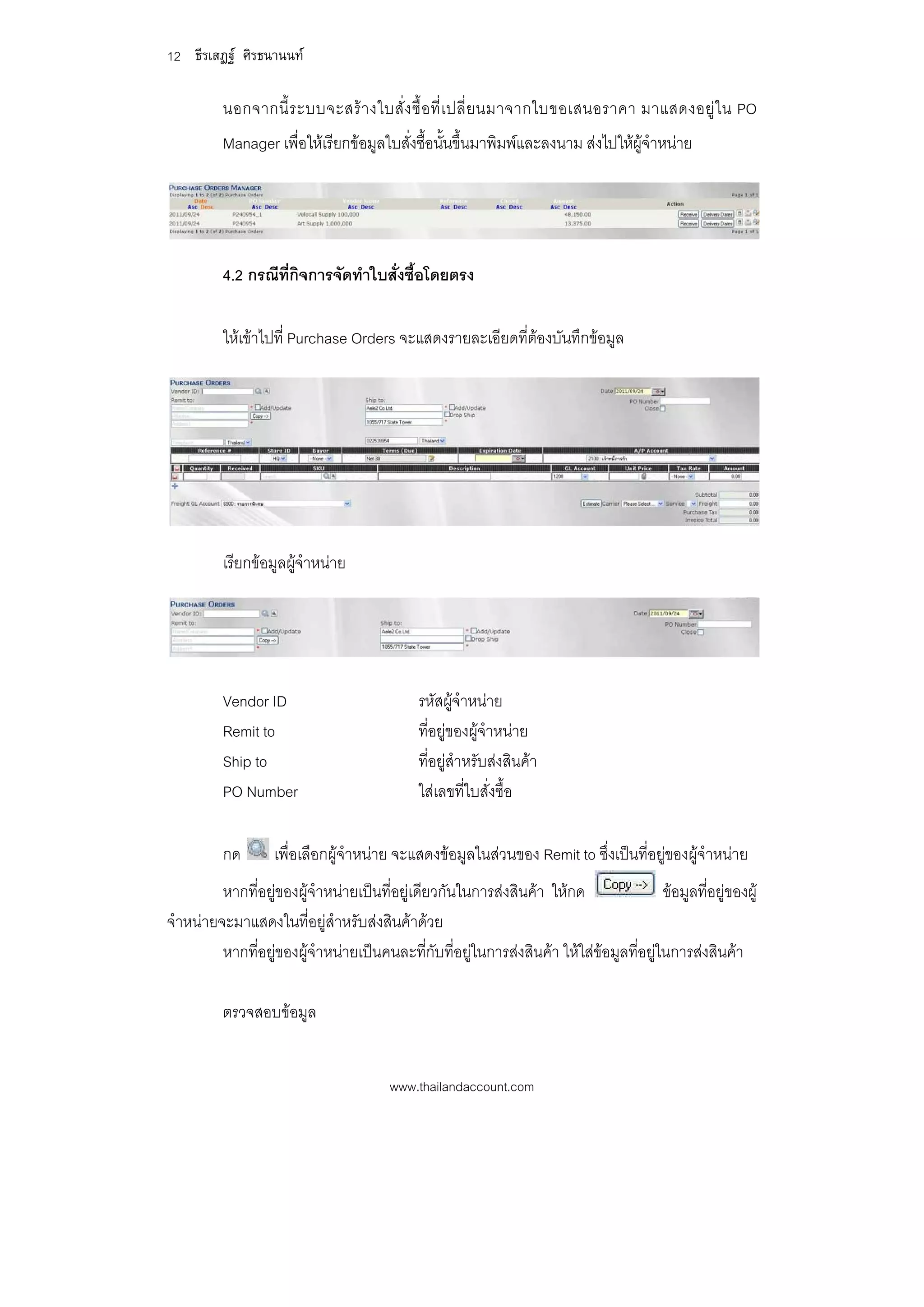 12 ธีรเสฏฐ ศิรธนานนท

          นอกจากนี้ ร ะบบจะสร า งใบสั่ ง ซื้ อ ที่ เ ปลี่ ย นมาจากใบขอเสนอราคา มาแสดงอยู ใ น PO
          Manager เพื่อใหเรียกขอมูลใบสั่งซื้อนั้นขึ้นมาพิมพและลงนาม สงไปใหผูจําหนาย




          4.2 กรณีท่กิจการจัดทําใบสั่งซื้อโดยตรง
                    ี

          ใหเขาไปที่ Purchase Orders จะแสดงรายละเอียดที่ตองบันทึกขอมูล




          เรียกขอมูลผูจําหนาย




          Vendor ID                           รหัสผูจําหนาย
          Remit to                            ที่อยูของผูจําหนาย
          Ship to                             ที่อยูสําหรับสงสินคา
          PO Number                           ใสเลขที่ใบสั่งซื้อ

          กด       เพื่อเลือกผูจาหนาย จะแสดงขอมูลในสวนของ Remit to ซึ่งเปนที่อยูของผูจําหนาย
                                 ํ
         หากที่อยูของผูจําหนายเปนที่อยูเดียวกันในการสงสินคา ใหกด                 ขอมูลที่อยูของผู
จําหนายจะมาแสดงในที่อยูสําหรับสงสินคาดวย
         หากที่อยูของผูจําหนายเปนคนละที่กับที่อยูในการสงสินคา ใหใสขอมูลที่อยูในการสงสินคา

          ตรวจสอบขอมูล


                                        www.thailandaccount.com
 