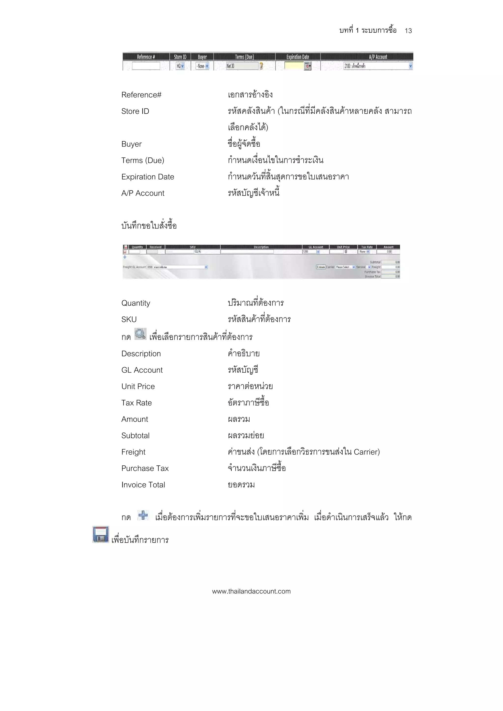บทที่ 1 ระบบการซื้อ 13




  Reference#                      เอกสารอางอิง
  Store ID                        รหัสคลังสินคา (ในกรณีที่มีคลังสินคาหลายคลัง สามารถ
                                  เลือกคลังได)
  Buyer                           ชื่อผูจัดซื้อ
  Terms (Due)                     กําหนดเงื่อนไขในการชําระเงิน
  Expiration Date                 กําหนดวันที่สิ้นสุดการขอใบเสนอราคา
  A/P Account                     รหัสบัญชีเจาหนี้

  บันทึกขอใบสั่งซื้อ




  Quantity                        ปริมาณที่ตองการ
  SKU                             รหัสสินคาที่ตองการ
                                                
  กด       เพื่อเลือกรายการสินคาที่ตองการ
                                     
  Description                       คําอธิบาย
  GL Account                        รหัสบัญชี
  Unit Price                        ราคาตอหนวย
  Tax Rate                          อัตราภาษีซื้อ
  Amount                            ผลรวม
  Subtotal                          ผลรวมยอย
  Freight                           คาขนสง (โดยการเลือกวิธรการขนสงใน Carrier)
  Purchase Tax                      จํานวนเงินภาษีซื้อ
  Invoice Total                     ยอดรวม

  กด         เมื่อตองการเพิ่มรายการที่จะขอใบเสนอราคาเพิ่ม เมื่อดําเนินการเสร็จแลว ใหกด
เพื่อบันทึกรายการ



                             www.thailandaccount.com
 
