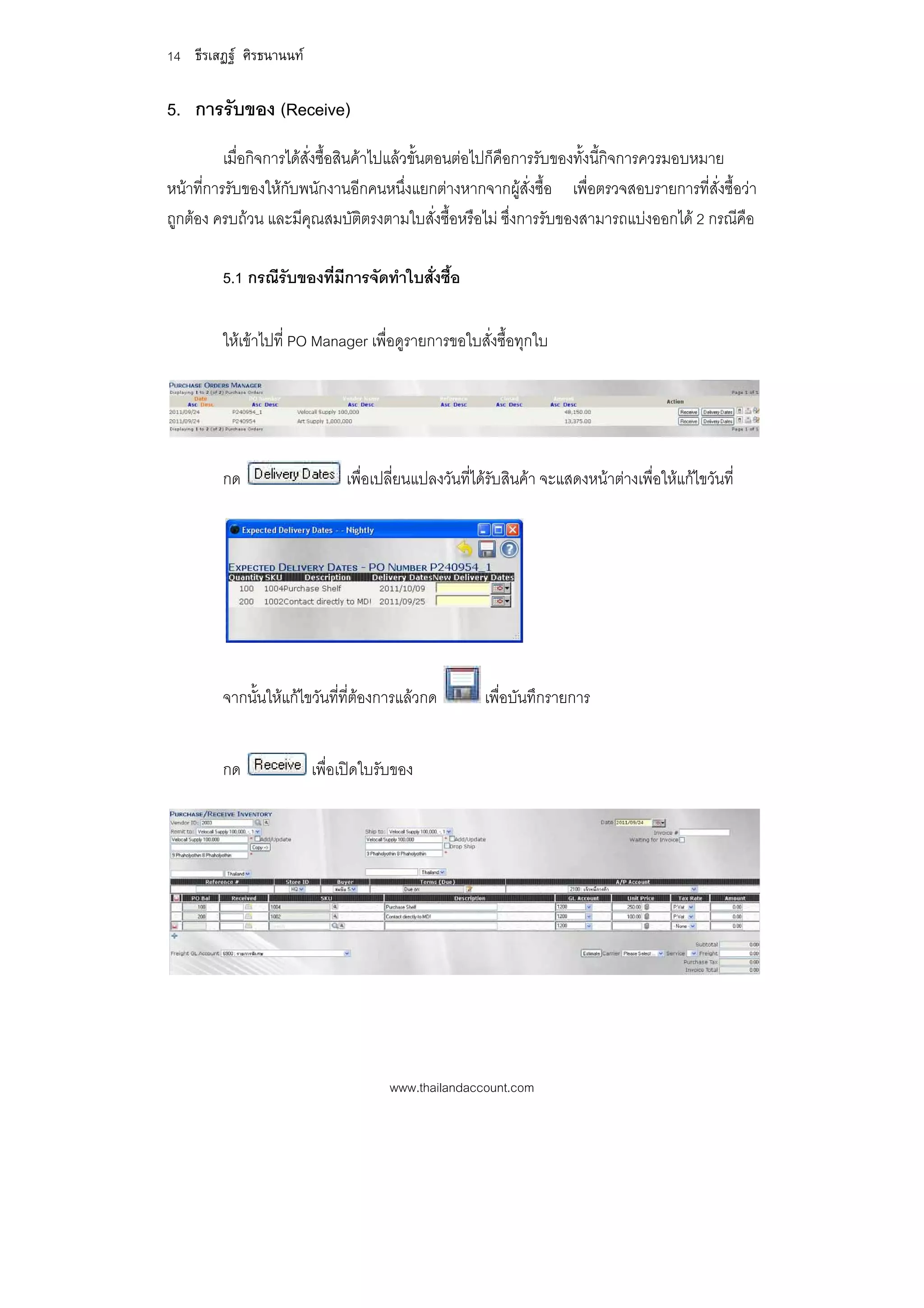 14 ธีรเสฏฐ ศิรธนานนท

5. การรับของ (Receive)
          เมื่อกิจการไดส่งซื้อสินคาไปแลวขั้นตอนตอไปก็คือการรับของทั้งนี้กิจการควรมอบหมาย
                          ั
หนาที่การรับของใหกับพนักงานอีกคนหนึ่งแยกตางหากจากผูสั่งซื้อ เพื่อตรวจสอบรายการที่สั่งซื้อวา
ถูกตอง ครบถวน และมีคุณสมบัติตรงตามใบสั่งซื้อหรือไม ซึ่งการรับของสามารถแบงออกได 2 กรณีคือ

         5.1 กรณีรับของที่มีการจัดทําใบสั่งซื้อ

         ใหเขาไปที่ PO Manager เพื่อดูรายการขอใบสั่งซื้อทุกใบ




         กด                   เพื่อเปลี่ยนแปลงวันที่ไดรับสินคา จะแสดงหนาตางเพื่อใหแกไขวันที่




         จากนั้นใหแกไขวันที่ที่ตองการแลวกด        เพื่อบันทึกรายการ


         กด              เพื่อเปดใบรับของ




                                      www.thailandaccount.com
 