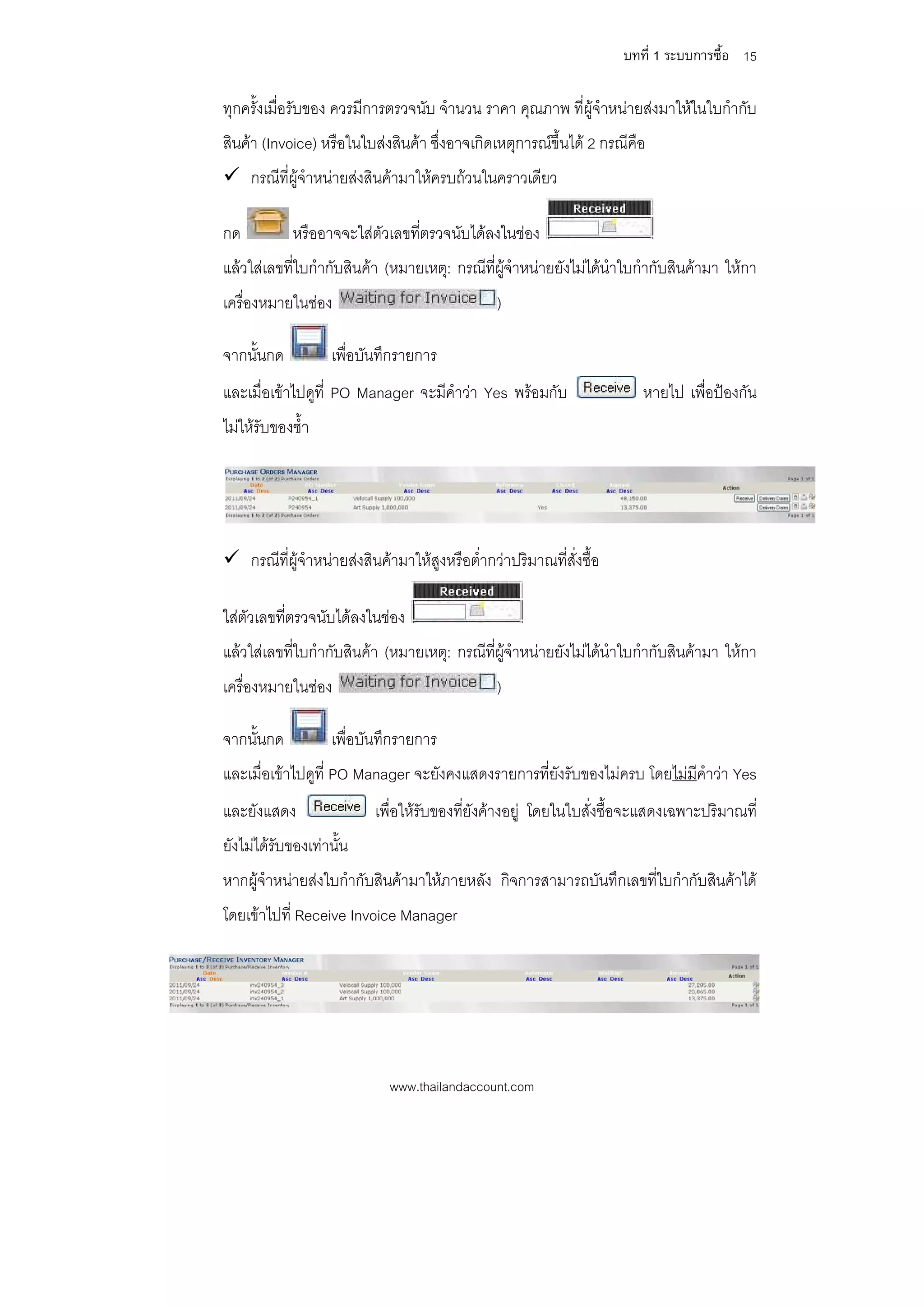 บทที่ 1 ระบบการซื้อ 15

ทุกครั้งเมื่อรับของ ควรมีการตรวจนับ จํานวน ราคา คุณภาพ ที่ผูจําหนายสงมาใหในใบกํากับ
สินคา (Invoice) หรือในใบสงสินคา ซึ่งอาจเกิดเหตุการณขึ้นได 2 กรณีคือ
 กรณีที่ผูจําหนายสงสินคามาใหครบถวนในคราวเดียว

กด          หรืออาจจะใสตัวเลขที่ตรวจนับไดลงในชอง
แลวใสเลขที่ใบกํากับสินคา (หมายเหตุ: กรณีที่ผูจําหนายยังไมไดนําใบกํากับสินคามา ใหกา
เครื่องหมายในชอง                              )

จากนั้นกด          เพื่อบันทึกรายการ
และเมื่อเขาไปดูที่ PO Manager จะมีคําวา Yes พรอมกับ                 หายไป เพื่อปองกัน
ไมใหรบของซ้ํา
       ั




 กรณีที่ผูจาหนายสงสินคามาใหสูงหรือต่ํากวาปริมาณที่สั่งซื้อ
             ํ

ใสตัวเลขที่ตรวจนับไดลงในชอง
แลวใสเลขที่ใบกํากับสินคา (หมายเหตุ: กรณีที่ผูจําหนายยังไมไดนําใบกํากับสินคามา ใหกา
เครื่องหมายในชอง                              )

จากนั้นกด          เพื่อบันทึกรายการ
และเมื่อเขาไปดูท่ี PO Manager จะยังคงแสดงรายการที่ยังรับของไมครบ โดยไมมีคําวา Yes
และยังแสดง                เพื่อใหรับของที่ยังคางอยู โดยในใบสั่งซื้อจะแสดงเฉพาะปริมาณที่
ยังไมไดรับของเทานั้น
หากผูจําหนายสงใบกํากับสินคามาใหภายหลัง กิจการสามารถบันทึกเลขที่ใบกํากับสินคาได
โดยเขาไปที่ Receive Invoice Manager




                            www.thailandaccount.com
 