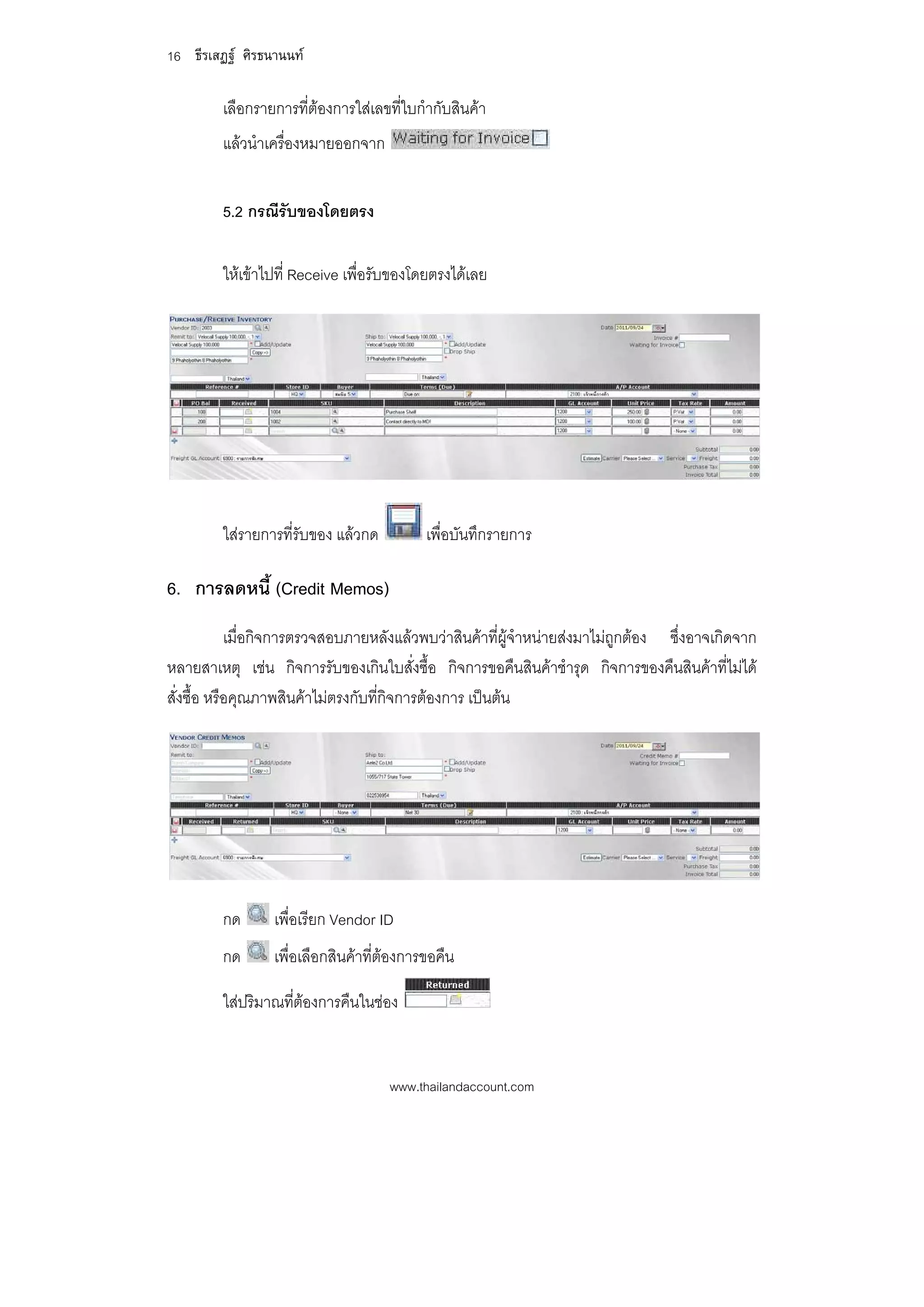 16 ธีรเสฏฐ ศิรธนานนท

         เลือกรายการที่ตองการใสเลขที่ใบกํากับสินคา
         แลวนําเครื่องหมายออกจาก


         5.2 กรณีรับของโดยตรง

         ใหเขาไปที่ Receive เพื่อรับของโดยตรงไดเลย




         ใสรายการที่รับของ แลวกด         เพื่อบันทึกรายการ

6. การลดหนี้ (Credit Memos)
            เมื่อกิจการตรวจสอบภายหลังแลวพบวาสินคาที่ผูจําหนายสงมาไมถูกตอง ซึ่งอาจเกิดจาก
หลายสาเหตุ เชน กิจการรับของเกินใบสั่งซื้อ กิจการขอคืนสินคาชํารุด กิจการของคืนสินคาที่ไมได
สั่งซื้อ หรือคุณภาพสินคาไมตรงกับที่กิจการตองการ เปนตน




         กด      เพื่อเรียก Vendor ID
         กด      เพื่อเลือกสินคาที่ตองการขอคืน

         ใสปริมาณที่ตองการคืนในชอง


                                     www.thailandaccount.com
 