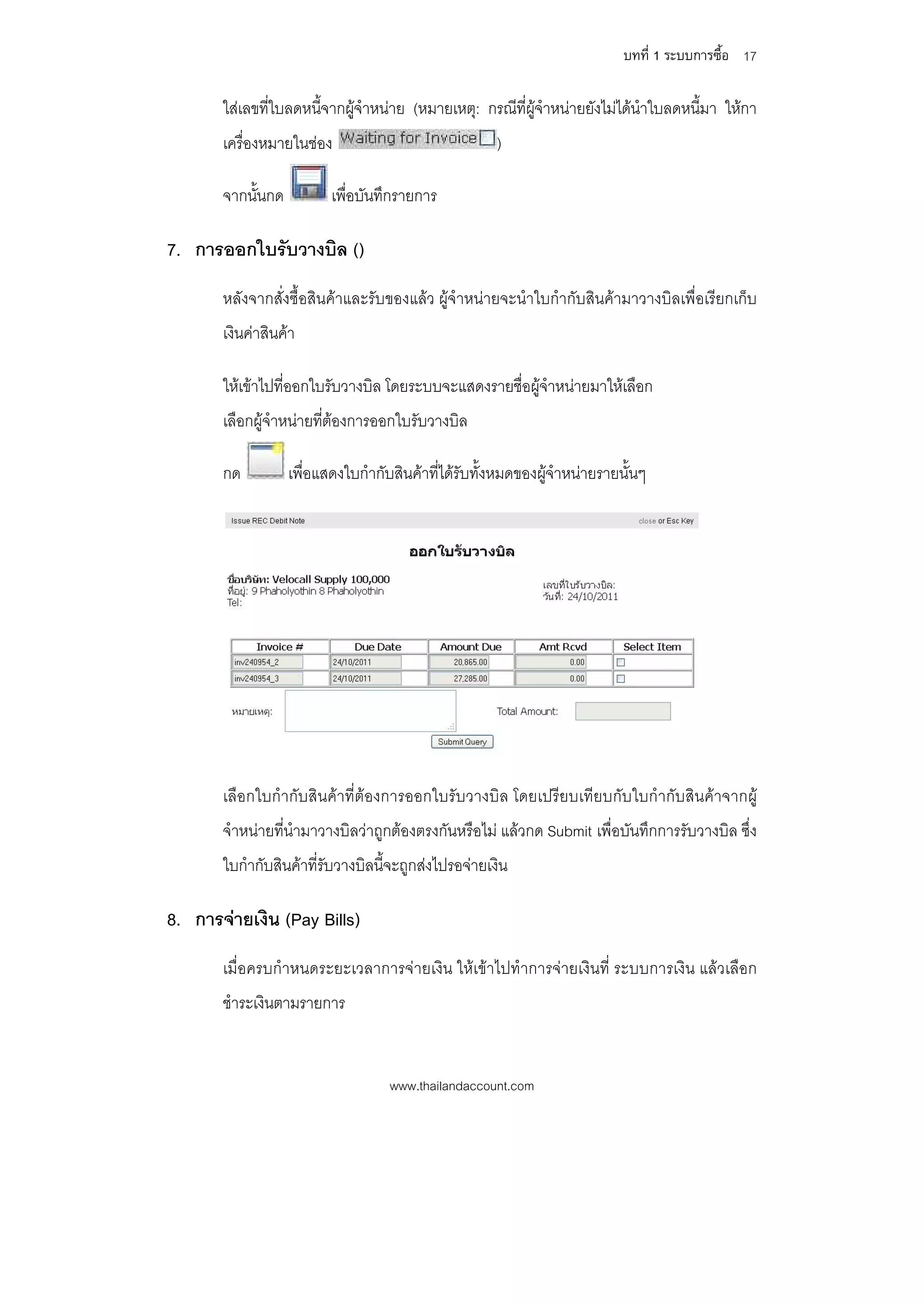 บทที่ 1 ระบบการซื้อ 17

       ใสเลขที่ใบลดหนี้จากผูจําหนาย (หมายเหตุ: กรณีที่ผูจําหนายยังไมไดนําใบลดหนี้มา ใหกา
       เครื่องหมายในชอง                              )

       จากนั้นกด          เพื่อบันทึกรายการ

7. การออกใบรับวางบิล ()
       หลังจากสั่งซื้อสินคาและรับของแลว ผูจําหนายจะนําใบกํากับสินคามาวางบิลเพื่อเรียกเก็บ
       เงินคาสินคา

       ใหเขาไปที่ออกใบรับวางบิล โดยระบบจะแสดงรายชื่อผูจําหนายมาใหเลือก
       เลือกผูจําหนายที่ตองการออกใบรับวางบิล

       กด          เพื่อแสดงใบกํากับสินคาที่ไดรับทั้งหมดของผูจําหนายรายนั้นๆ




       เลือกใบกํากับสินคาที่ตองการออกใบรับวางบิล โดยเปรียบเทียบกับใบกํากับสินคาจากผู
       จําหนายที่นํามาวางบิลวาถูกตองตรงกันหรือไม แลวกด Submit เพื่อบันทึกการรับวางบิล ซึ่ง
       ใบกํากับสินคาที่รับวางบิลนี้จะถูกสงไปรอจายเงิน

8. การจายเงิน (Pay Bills)
       เมื่อครบกําหนดระยะเวลาการจายเงิน ใหเขาไปทําการจายเงินที่ ระบบการเงิน แลวเลือก
       ชําระเงินตามรายการ


                                    www.thailandaccount.com
 