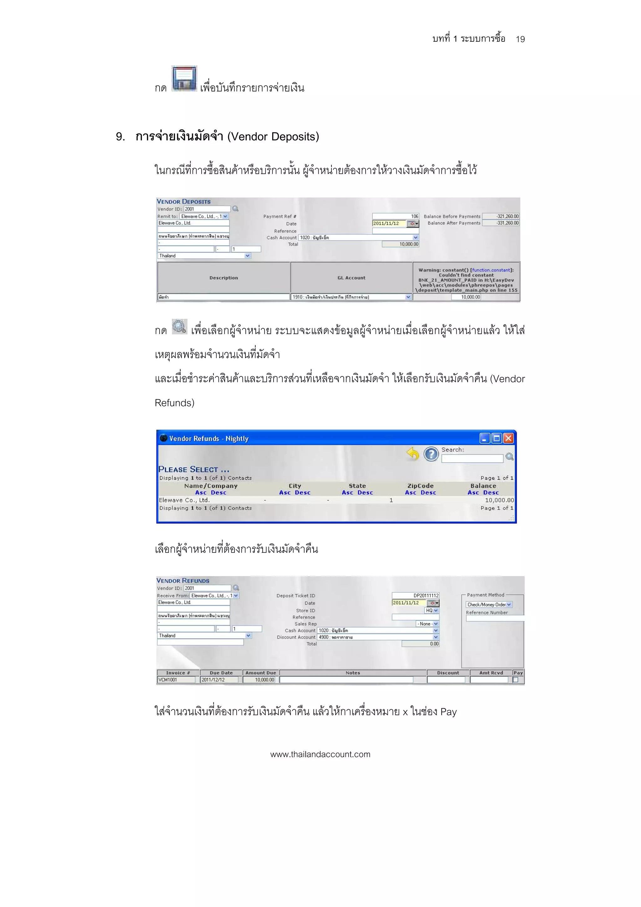 บทที่ 1 ระบบการซื้อ 19


       กด         เพื่อบันทึกรายการจายเงิน


9. การจายเงินมัดจํา (Vendor Deposits)
       ในกรณีที่การซื้อสินคาหรือบริการนั้น ผูจําหนายตองการใหวางเงินมัดจําการซื้อไว




       กด       เพื่อเลือกผูจําหนาย ระบบจะแสดงขอมูลผูจําหนายเมื่อเลือกผูจําหนายแลว ใหใส
       เหตุผลพรอมจํานวนเงินที่มัดจํา
       และเมื่อชําระคาสินคาและบริการสวนที่เหลือจากเงินมัดจํา ใหเลือกรับเงินมัดจําคืน (Vendor
       Refunds)




       เลือกผูจําหนายที่ตองการรับเงินมัดจําคืน




       ใสจํานวนเงินที่ตองการรับเงินมัดจําคืน แลวใหกาเครื่องหมาย x ในชอง Pay

                                    www.thailandaccount.com
 