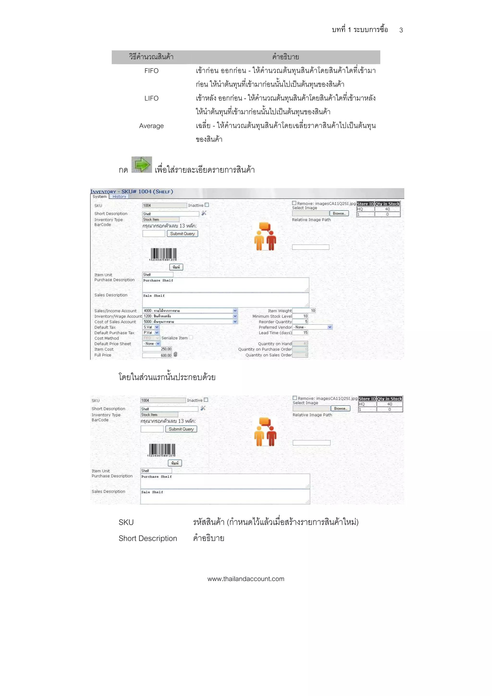 บทที่ 1 ระบบการซื้อ   3

     วิธีคํานวณสินคา                                   คําอธิบาย
            FIFO          เขากอน ออกก อน - ใหคํานวณตนทุนสิน คาโดยสินค าใดที่เข ามา
                          กอน ใหนําตนทุนที่เขามากอนนั้นไปเปนตนทุนของสินคา
          LIFO            เขาหลัง ออกกอน - ใหคํานวณตนทุนสินคาโดยสินคาใดที่เขามาหลัง
                          ใหนําตนทุนที่เขามากอนนั้นไปเปนตนทุนของสินคา
        Average           เฉลี่ย - ใหคํานวณตนทุนสินคาโดยเฉลี่ยราคาสินคาไปเปนตนทุน
                          ของสินคา


กด            เพื่อใสรายละเอียดรายการสินคา




โดยในสวนแรกนั้นประกอบดวย




SKU                      รหัสสินคา (กําหนดไวแลวเมื่อสรางรายการสินคาใหม)
Short Description        คําอธิบาย


                              www.thailandaccount.com
 