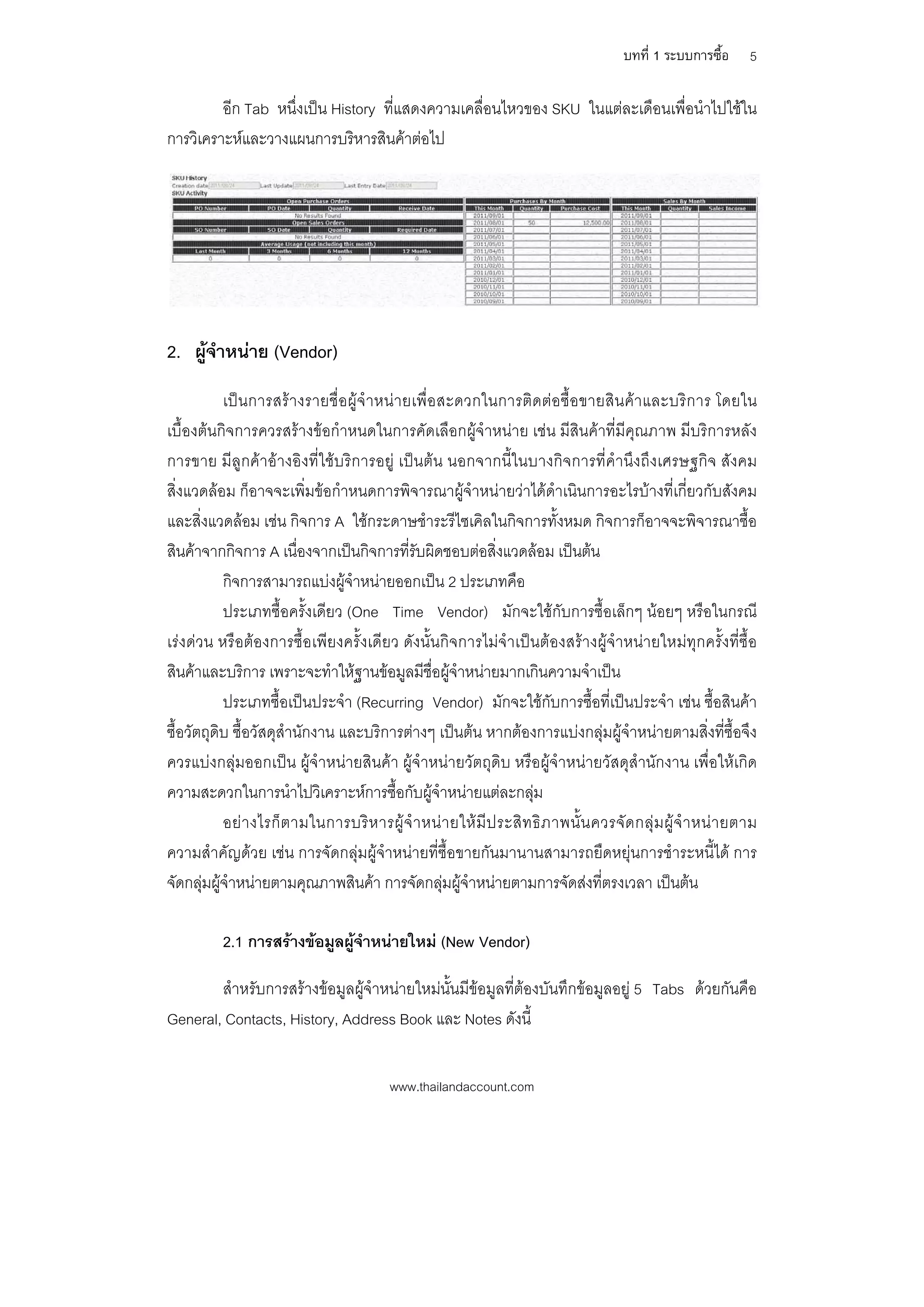 บทที่ 1 ระบบการซื้อ      5

         อีก Tab หนึ่งเปน History ที่แสดงความเคลื่อนไหวของ SKU ในแตละเดือนเพื่อนําไปใชใน
การวิเคราะหและวางแผนการบริหารสินคาตอไป




2. ผูจําหนาย (Vendor)
           เปนการสรางรายชื่อผูจําหนายเพื่อสะดวกในการติดตอ ซื้อขายสิน คาและบริก าร โดยใน
เบื้องตนกิจการควรสรางขอกําหนดในการคัดเลือกผูจําหนาย เชน มีสินคาที่มีคุณภาพ มีบริการหลัง
การขาย มีลูกคาอางอิงที่ใชบริการอยู เปนตน นอกจากนี้ในบางกิจการที่คํานึงถึงเศรษฐกิจ สังคม
สิ่งแวดลอม ก็อาจจะเพิ่มขอกําหนดการพิจารณาผูจําหนายวาไดดําเนินการอะไรบางที่เกี่ยวกับสังคม
และสิ่งแวดลอม เชน กิจการ A ใชกระดาษชําระรีไซเคิลในกิจการทั้งหมด กิจการก็อาจจะพิจารณาซื้อ
สินคาจากกิจการ A เนื่องจากเปนกิจการที่รับผิดชอบตอสิ่งแวดลอม เปนตน
           กิจการสามารถแบงผูจําหนายออกเปน 2 ประเภทคือ
           ประเภทซื้อครั้งเดียว (One Time Vendor) มักจะใชกับการซื้อเล็กๆ นอยๆ หรือในกรณี
เรงดวน หรือตองการซื้อเพียงครั้งเดียว ดังนั้นกิจการไมจําเปนตองสรางผูจําหนายใหมทุกครั้งที่ซื้อ
สินคาและบริการ เพราะจะทําใหฐานขอมูลมีชื่อผูจําหนายมากเกินความจําเปน
           ประเภทซื้อเปนประจํา (Recurring Vendor) มักจะใชกับการซื้อที่เปนประจํา เชน ซื้อสินคา
ซื้อวัตถุดิบ ซื้อวัสดุสํานักงาน และบริการตางๆ เปนตน หากตองการแบงกลุมผูจําหนายตามสิ่งที่ซ้ือจึง
ควรแบงกลุมออกเปน ผูจําหนายสินคา ผูจําหนายวัตถุดิบ หรือผูจําหนายวัสดุสํานักงาน เพื่อใหเกิด
ความสะดวกในการนําไปวิเคราะหการซื้อกับผูจําหนายแตละกลุม
           อย า งไรก็ ต ามในการบริ ห ารผู จํ า หน า ยให มี ป ระสิ ท ธิ ภ าพนั้ น ควรจั ด กลุ ม ผู จํ า หน า ยตาม
ความสําคัญดวย เชน การจัดกลุมผูจําหนายที่ซื้อขายกันมานานสามารถยืดหยุนการชําระหนี้ได การ
จัดกลุมผูจําหนายตามคุณภาพสินคา การจัดกลุมผูจําหนายตามการจัดสงที่ตรงเวลา เปนตน

           2.1 การสรางขอมูลผูจําหนายใหม (New Vendor)

        สําหรับการสรางขอมูลผูจําหนายใหมนั้นมีขอมูลที่ตองบันทึกขอมูลอยู 5 Tabs ดวยกันคือ
General, Contacts, History, Address Book และ Notes ดังนี้


                                            www.thailandaccount.com
 