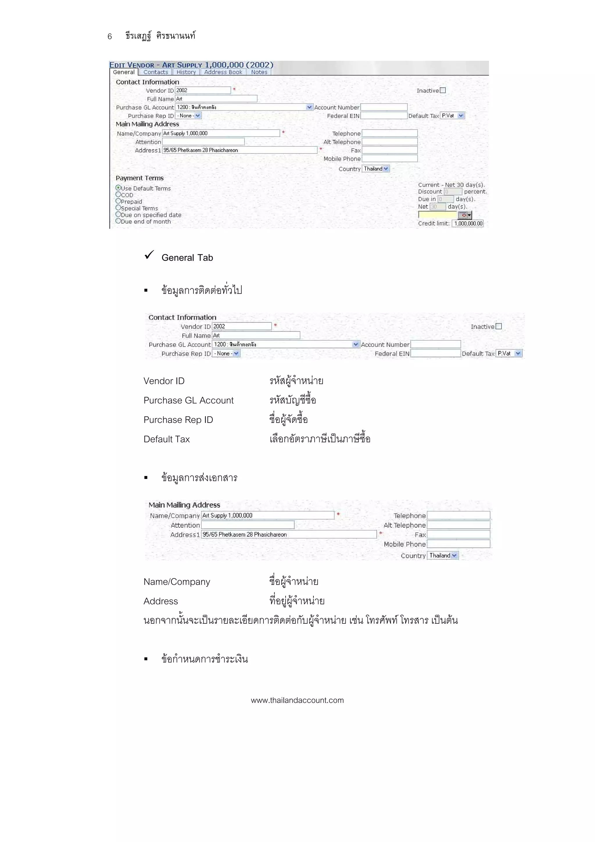 6   ธีรเสฏฐ ศิรธนานนท




         General Tab

            ขอมูลการติดตอทั่วไป




        Vendor ID                        รหัสผูจําหนาย
        Purchase GL Account              รหัสบัญชีซื้อ
        Purchase Rep ID                  ชื่อผูจัดซื้อ
        Default Tax                      เลือกอัตราภาษีเปนภาษีซื้อ

            ขอมูลการสงเอกสาร




        Name/Company                ชื่อผูจาหนาย
                                            ํ
        Address                     ที่อยูผูจําหนาย
        นอกจากนั้นจะเปนรายละเอียดการติดตอกับผูจําหนาย เชน โทรศัพท โทรสาร เปนตน

            ขอกําหนดการชําระเงิน

                                     www.thailandaccount.com
 