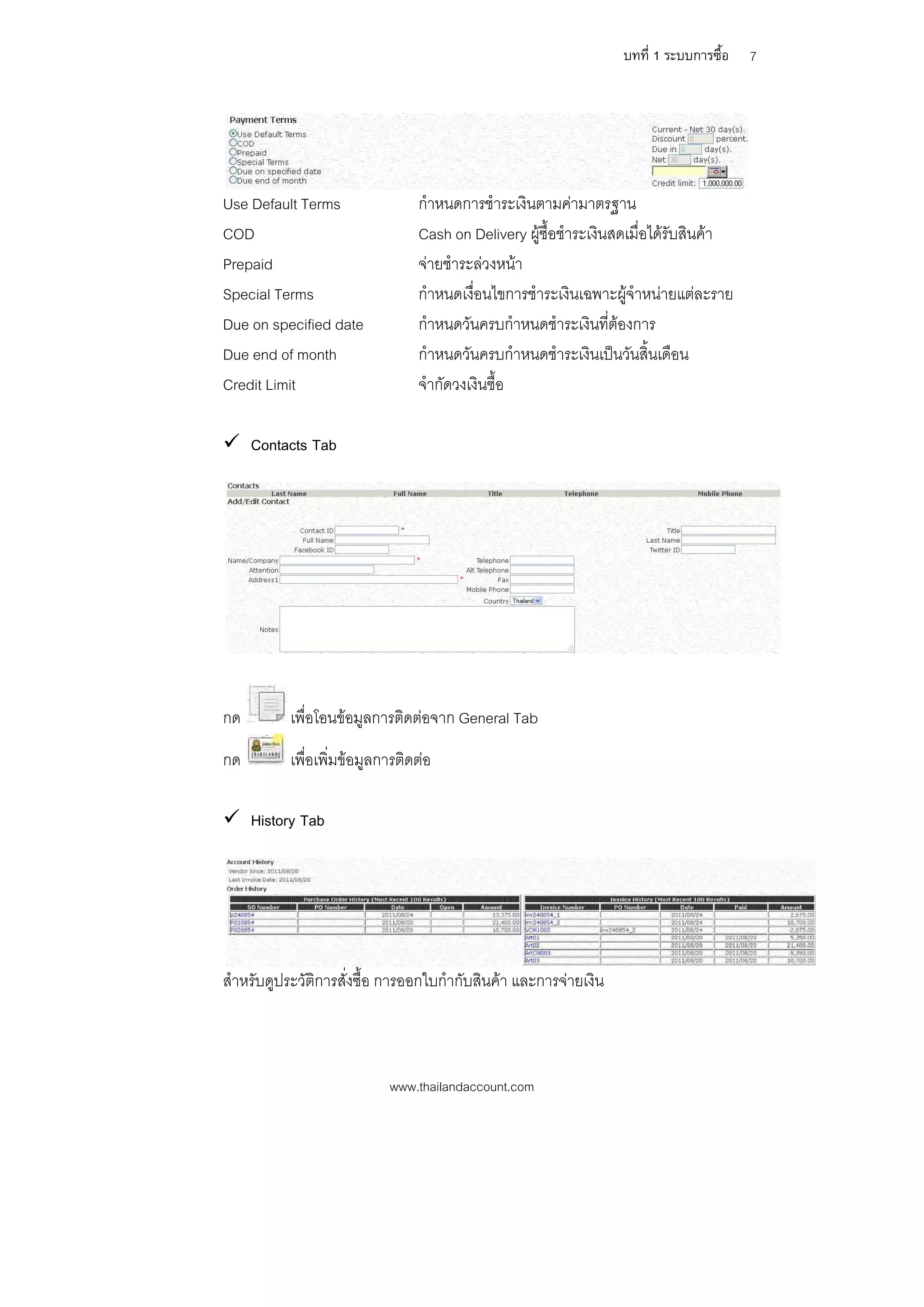 บทที่ 1 ระบบการซื้อ   7




Use Default Terms                กําหนดการชําระเงินตามคามาตรฐาน
COD                              Cash on Delivery ผูซื้อชําระเงินสดเมื่อไดรับสินคา
Prepaid                          จายชําระลวงหนา
Special Terms                    กําหนดเงื่อนไขการชําระเงินเฉพาะผูจําหนายแตละราย
Due on specified date            กําหนดวันครบกําหนดชําระเงินที่ตองการ
Due end of month                 กําหนดวันครบกําหนดชําระเงินเปนวันสิ้นเดือน
Credit Limit                     จํากัดวงเงินซื้อ

 Contacts Tab




กด         เพื่อโอนขอมูลการติดตอจาก General Tab
กด         เพื่อเพิ่มขอมูลการติดตอ

 History Tab




สําหรับดูประวัติการสั่งซื้อ การออกใบกํากับสินคา และการจายเงิน



                            www.thailandaccount.com
 