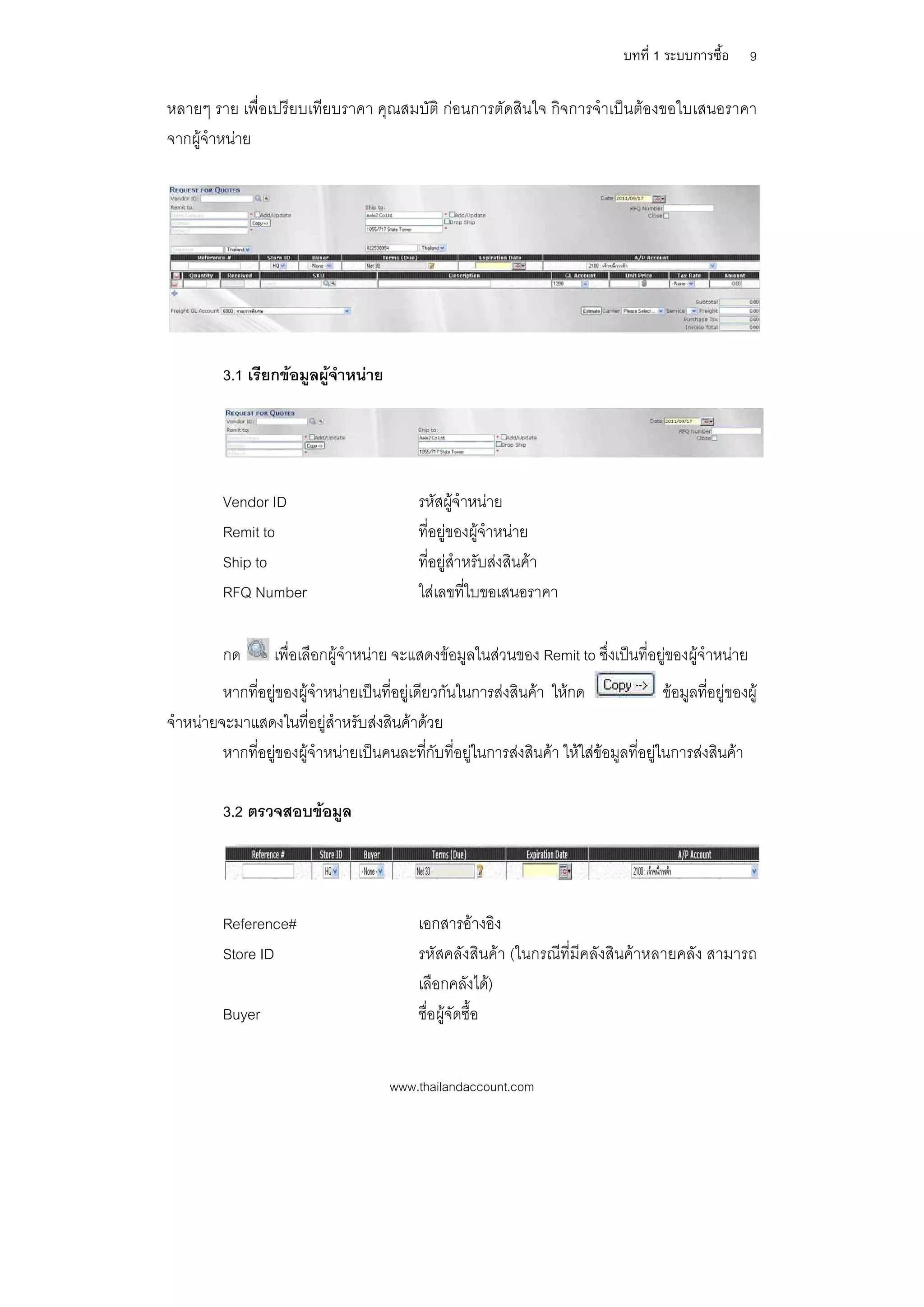บทที่ 1 ระบบการซื้อ    9

หลายๆ ราย เพื่อเปรียบเทียบราคา คุณสมบัติ กอนการตัดสินใจ กิจการจําเปนตองขอใบเสนอราคา
จากผูจําหนาย




          3.1 เรียกขอมูลผูจําหนาย




          Vendor ID                           รหัสผูจําหนาย
          Remit to                            ที่อยูของผูจําหนาย
          Ship to                             ที่อยูสําหรับสงสินคา
          RFQ Number                          ใสเลขที่ใบขอเสนอราคา

          กด       เพื่อเลือกผูจําหนาย จะแสดงขอมูลในสวนของ Remit to ซึ่งเปนที่อยูของผูจําหนาย
         หากที่อยูของผูจําหนายเปนที่อยูเดียวกันในการสงสินคา ใหกด                 ขอมูลที่อยูของผู
จําหนายจะมาแสดงในที่อยูสาหรับสงสินคาดวย
                             ํ
         หากที่อยูของผูจําหนายเปนคนละที่กับที่อยูในการสงสินคา ใหใสขอมูลที่อยูในการสงสินคา

          3.2 ตรวจสอบขอมูล




          Reference#                          เอกสารอางอิง
          Store ID                            รหัสคลังสินคา (ในกรณีที่มีคลังสินคาหลายคลัง สามารถ
                                              เลือกคลังได)
          Buyer                               ชื่อผูจัดซื้อ


                                        www.thailandaccount.com
 