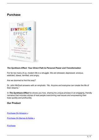 Purchase




                                   The Synthesis Effect: Your Direct Path to Personal Power and Transformation

                                   For far too many of us, modern life is a struggle. We are stressed, depressed, anxious,
                                   addicted, obese, terrified, and angry.

                                   Are we doomed to live this way?

                                   Dr. John McGrail answers with an emphatic: “No. Anyone and everyone can create the life of
                                   their dreams.”

                                   In The Synthesis Effect he shows you how, sharing his unique process in an engaging, friendly
                                   narrative that includes stories of real people overcoming real issues and empowering their
                                   lives quickly and profoundly.

                                   Our Product



                                   Purchase On Amazon »

                                   Purchase On Barnes & Noble »


                                   Purchase




                                                                                                                             1/1
Powered by TCPDF (www.tcpdf.org)
 