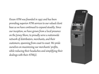 Ocean ATM was founded in 1997 and has been
providing superior ATM services to our valued client
base as we have continued to expand steadily. Since
our inception, we have grown from a local presence
on the Jersey Shore, to proudly serve a nationwide
network of distributors, merchants, and their
customers, spanning from coast to coast. We pride
ourselves on maximizing our merchants’ profits,
while reducing their headaches and simplifying their
dealings with their ATM(s).
 