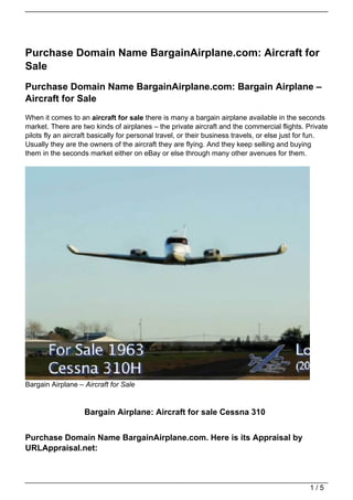 Purchase Domain Name BargainAirplane.com: Aircraft for
Sale
Purchase Domain Name BargainAirplane.com: Bargain Airplane –
Aircraft for Sale
When it comes to an aircraft for sale there is many a bargain airplane available in the seconds
market. There are two kinds of airplanes – the private aircraft and the commercial flights. Private
pilots fly an aircraft basically for personal travel, or their business travels, or else just for fun.
Usually they are the owners of the aircraft they are flying. And they keep selling and buying
them in the seconds market either on eBay or else through many other avenues for them.




Bargain Airplane – Aircraft for Sale


                   Bargain Airplane: Aircraft for sale Cessna 310


Purchase Domain Name BargainAirplane.com. Here is its Appraisal by
URLAppraisal.net:



                                                                                                1/5
 
