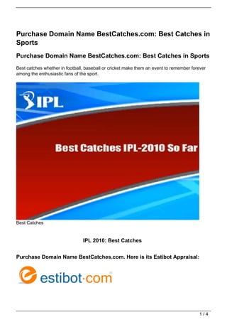 Purchase Domain Name BestCatches.com: Best Catches in
Sports
Purchase Domain Name BestCatches.com: Best Catches in Sports
Best catches whether in football, baseball or cricket make them an event to remember forever
among the enthusiastic fans of the sport.




Best Catches


                                IPL 2010: Best Catches


Purchase Domain Name BestCatches.com. Here is its Estibot Appraisal:




                                                                                        1/4
 