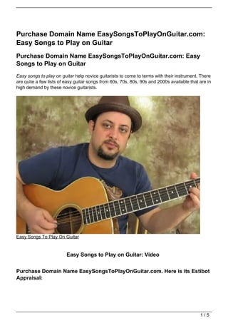 Purchase Domain Name EasySongsToPlayOnGuitar.com:
Easy Songs to Play on Guitar
Purchase Domain Name EasySongsToPlayOnGuitar.com: Easy
Songs to Play on Guitar
Easy songs to play on guitar help novice guitarists to come to terms with their instrument. There
are quite a few lists of easy guitar songs from 60s, 70s, 80s, 90s and 2000s available that are in
high demand by these novice guitarists.




Easy Songs To Play On Guitar


                         Easy Songs to Play on Guitar: Video


Purchase Domain Name EasySongsToPlayOnGuitar.com. Here is its Estibot
Appraisal:




                                                                                            1/5
 