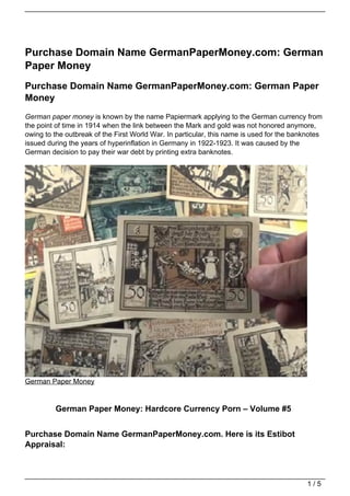 Purchase Domain Name GermanPaperMoney.com: German
Paper Money
Purchase Domain Name GermanPaperMoney.com: German Paper
Money
German paper money is known by the name Papiermark applying to the German currency from
the point of time in 1914 when the link between the Mark and gold was not honored anymore,
owing to the outbreak of the First World War. In particular, this name is used for the banknotes
issued during the years of hyperinflation in Germany in 1922-1923. It was caused by the
German decision to pay their war debt by printing extra banknotes.




German Paper Money


         German Paper Money: Hardcore Currency Porn – Volume #5


Purchase Domain Name GermanPaperMoney.com. Here is its Estibot
Appraisal:



                                                                                           1/5
 