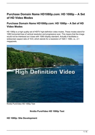 Purchase Domain Name HD1080p.com: HD 1080p – A Set
of HD Video Modes
Purchase Domain Name HD1080p.com: HD 1080p – A Set of HD
Video Modes
HD 1080p is a high quality set of HDTV high-definition video modes. These modes stand for
1080 horizontal lines of vertical resolution and progressive scan. This means that the image
would not be interlaced as it does with 1080i display standard. Actually it facilitates a
widescreen aspect ratio of 16:9, which stands for a resolution of 1920 × 1080, i.e., 2.1
megapixels.




Nvidia PureVideo HD 1080p Test


                           Nvidia PureVideo HD 1080p Test


HD 1080p: Site Development




                                                                                          1/5
 